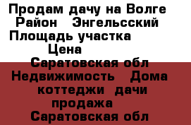 Продам дачу на Волге › Район ­ Энгельсский › Площадь участка ­ 1 000 › Цена ­ 650 000 - Саратовская обл. Недвижимость » Дома, коттеджи, дачи продажа   . Саратовская обл.